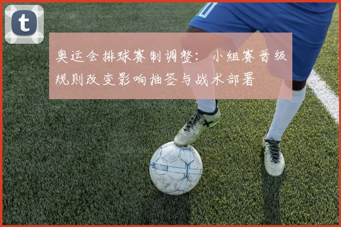 奥运会排球赛制调整：小组赛晋级规则改变影响抽签与战术部署