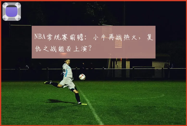 NBA常规赛前瞻：小牛再战热火，复仇之战能否上演？