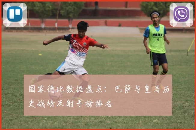 国家德比数据盘点：巴萨与皇马历史战绩及射手榜排名