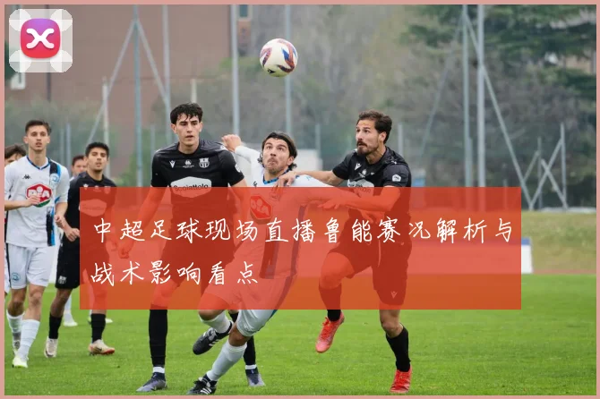 中超足球现场直播鲁能赛况解析与战术影响看点