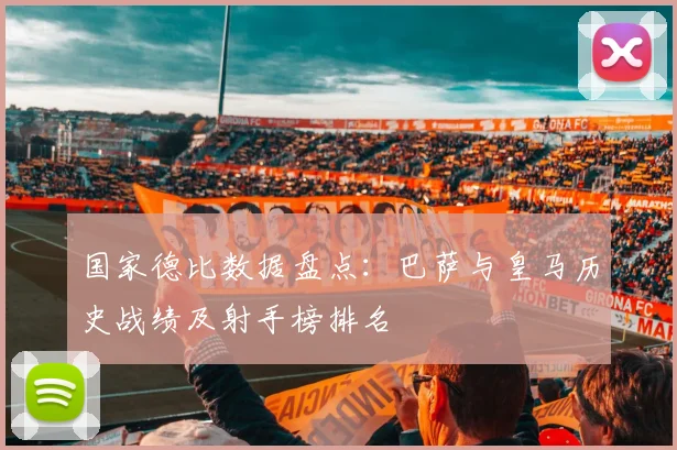 国家德比数据盘点：巴萨与皇马历史战绩及射手榜排名