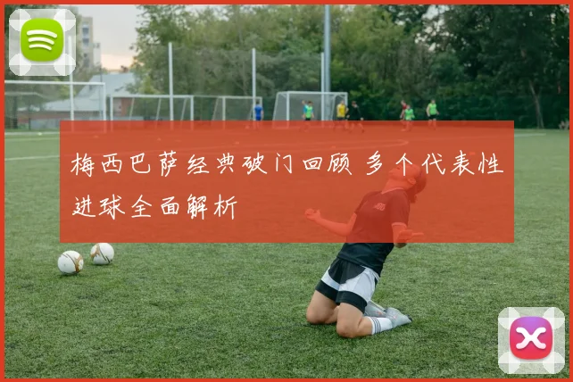 梅西巴萨经典破门回顾 多个代表性进球全面解析