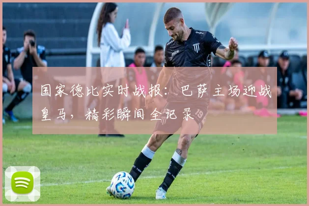 国家德比实时战报：巴萨主场迎战皇马，精彩瞬间全记录